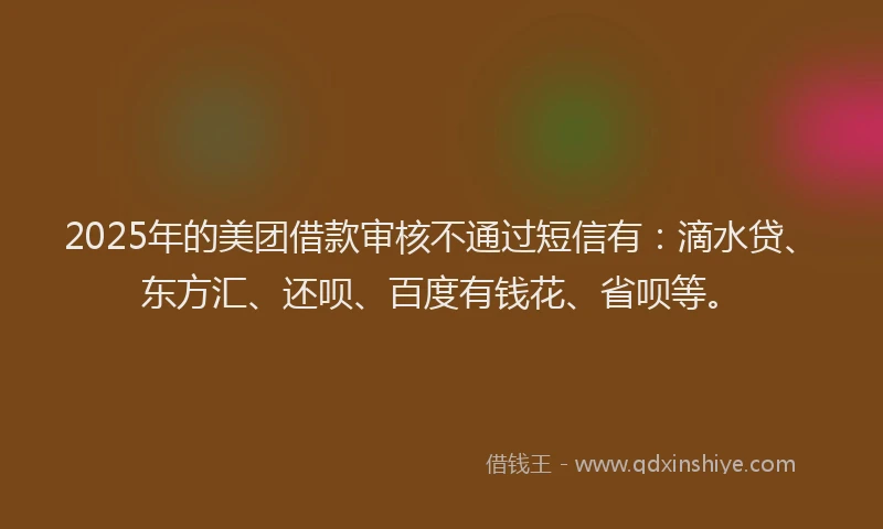 2025年的美团借款审核不通过短信有：滴水贷、东方汇、还呗、百度有钱花、省呗等。