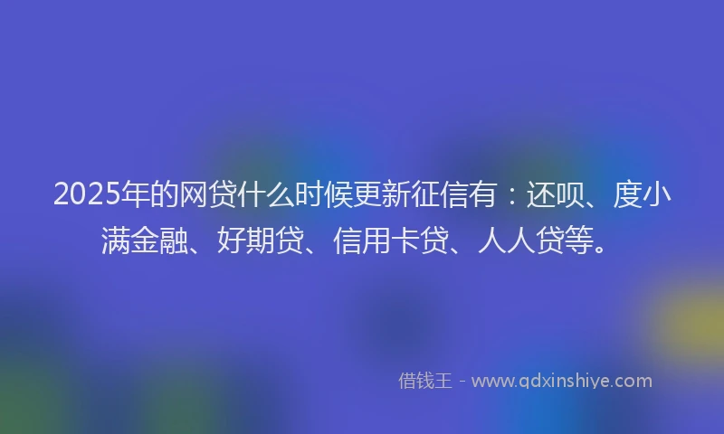 2025年的网贷什么时候更新征信有：还呗、度小满金融、好期贷、信用卡贷、人人贷等。