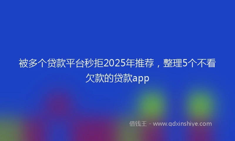 被多个贷款平台秒拒2025年推荐，整理5个不看欠款的贷款app