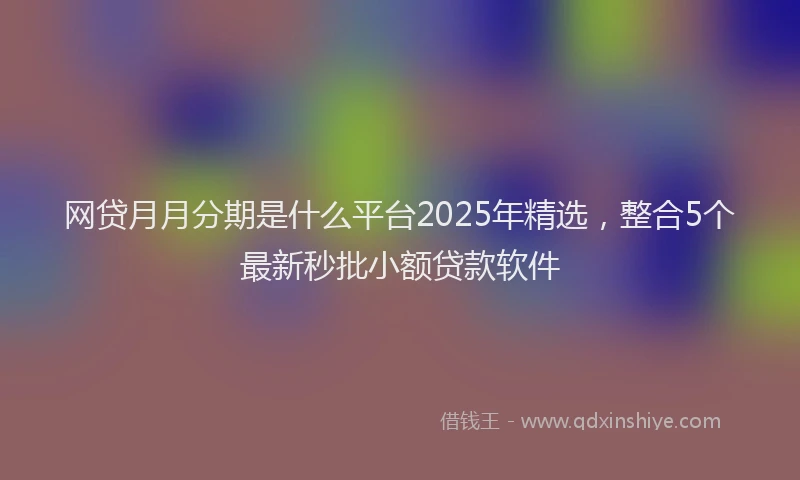 网贷月月分期是什么平台2025年精选，整合5个最新秒批小额贷款软件