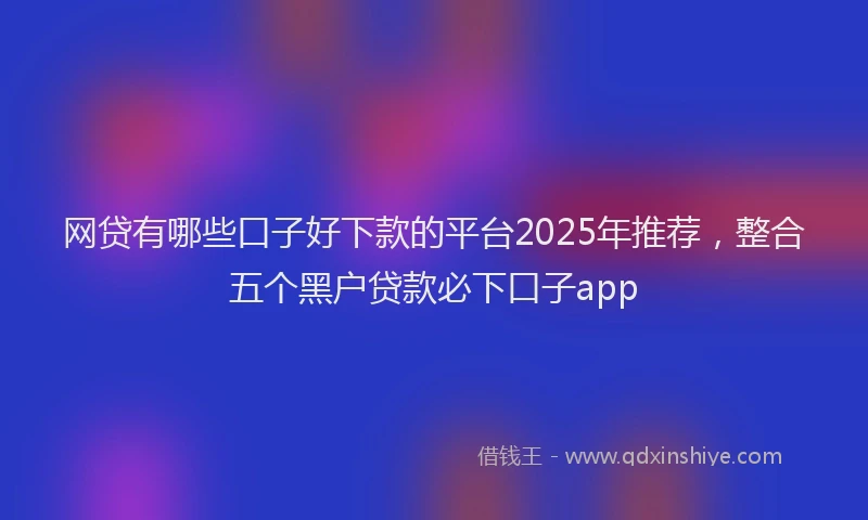 网贷有哪些口子好下款的平台2025年推荐，整合五个黑户贷款必下口子app