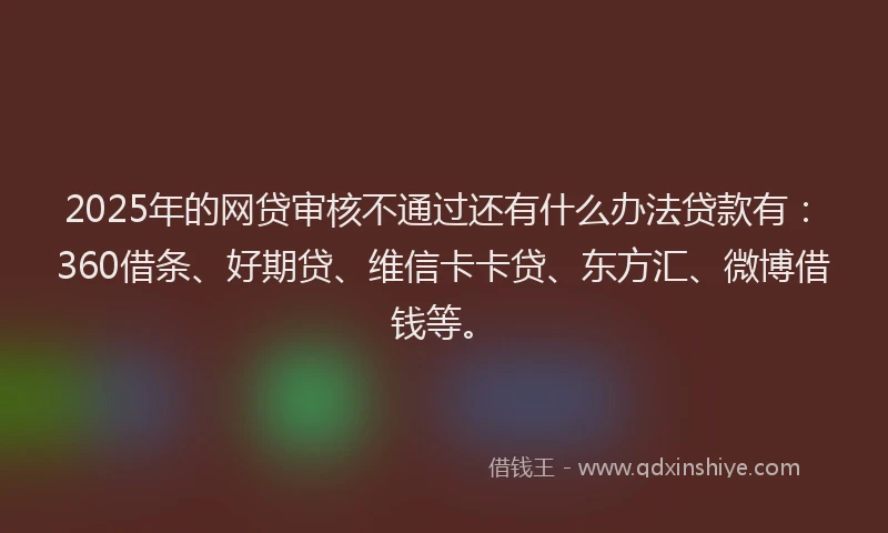 2025年的网贷审核不通过还有什么办法贷款有：360借条、好期贷、维信卡卡贷、东方汇、微博借钱等。