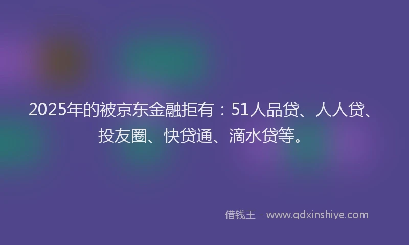 2025年的被京东金融拒有：51人品贷、人人贷、投友圈、快贷通、滴水贷等。