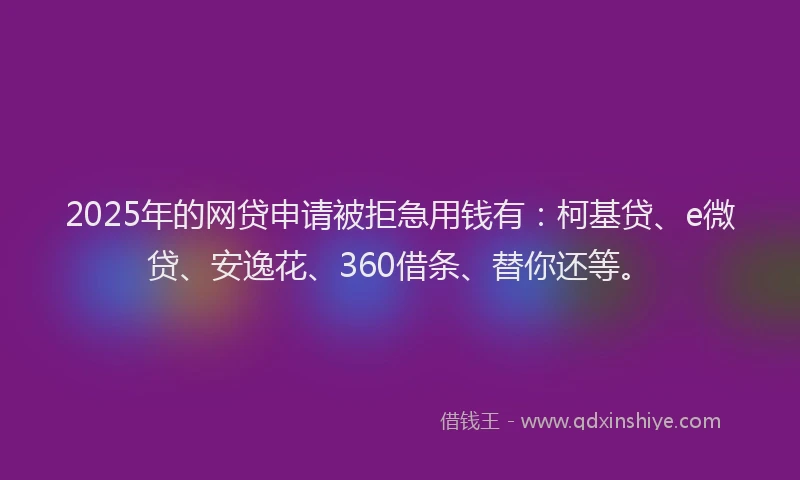 2025年的网贷申请被拒急用钱有：柯基贷、e微贷、安逸花、360借条、替你还等。