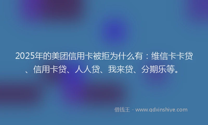 2025年的美团信用卡被拒为什么有：维信卡卡贷、信用卡贷、人人贷、我来贷、分期乐等。
