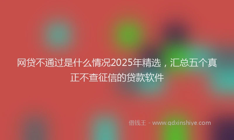 网贷不通过是什么情况2025年精选，汇总五个真正不查征信的贷款软件