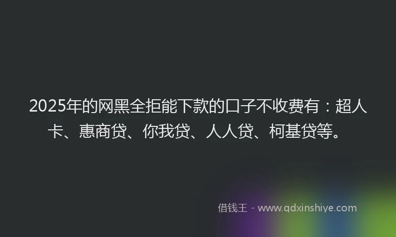 2025年的网黑全拒能下款的口子不收费有：超人卡、惠商贷、你我贷、人人贷、柯基贷等。