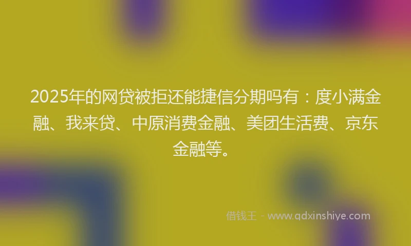 2025年的网贷被拒还能捷信分期吗有：度小满金融、我来贷、中原消费金融、美团生活费、京东金融等。