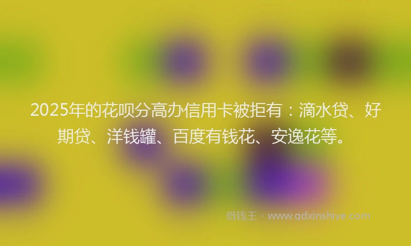 2025年的花呗分高办信用卡被拒有：滴水贷、好期贷、洋钱罐、百度有钱花、安逸花等。