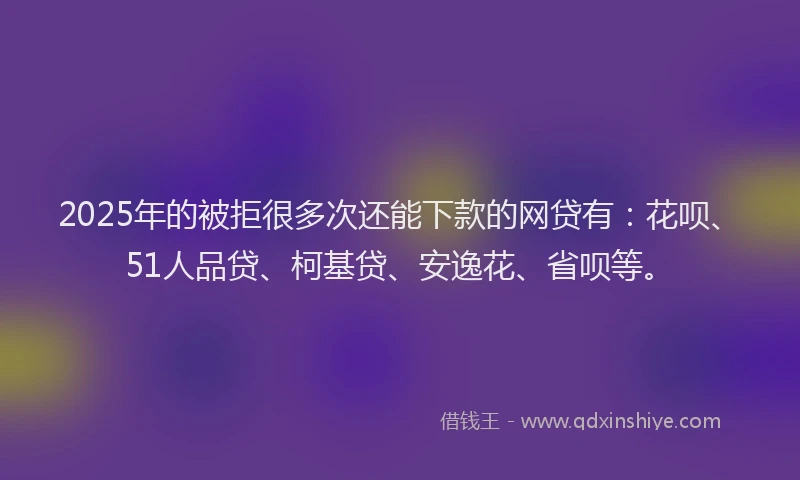 2025年的被拒很多次还能下款的网贷有：花呗、51人品贷、柯基贷、安逸花、省呗等。