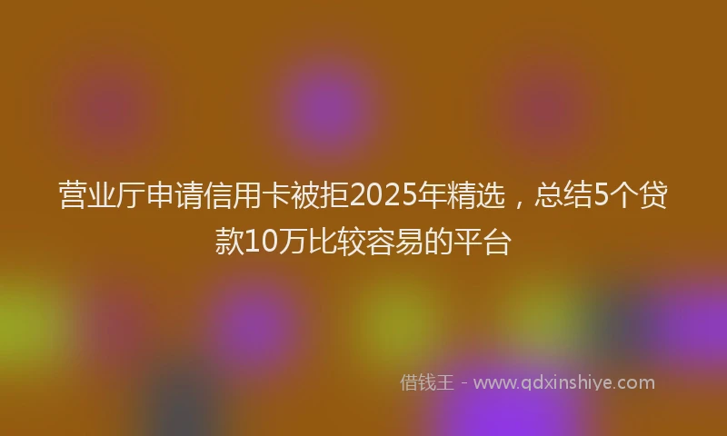 营业厅申请信用卡被拒2025年精选，总结5个贷款10万比较容易的平台