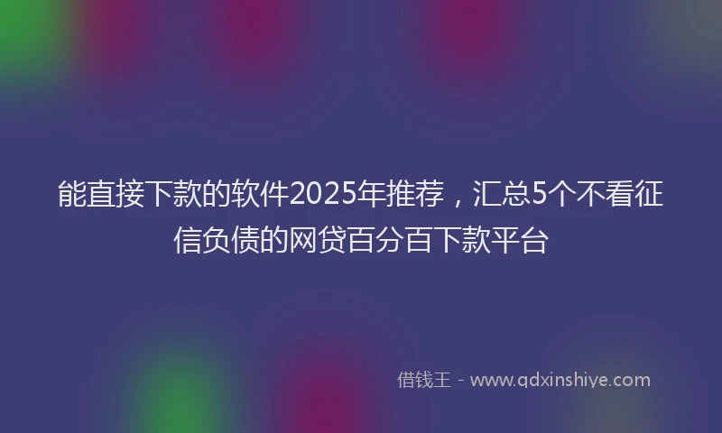 能直接下款的软件2025年推荐，汇总5个不看征信负债的网贷百分百下款平台