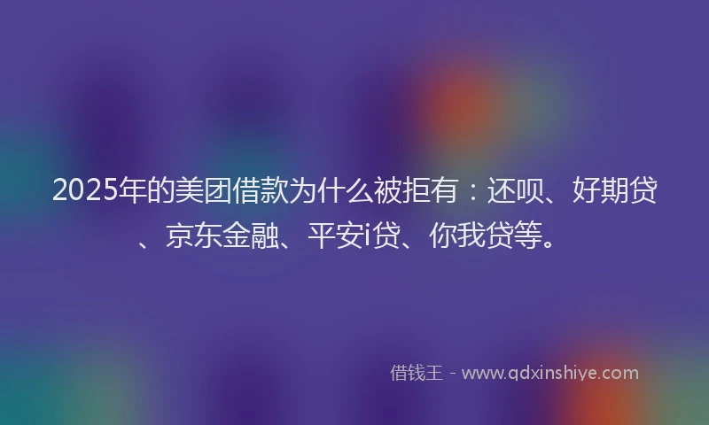 2025年的美团借款为什么被拒有：还呗、好期贷、京东金融、平安i贷、你我贷等。