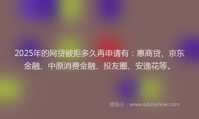 2025年的网贷被拒多久再申请有：惠商贷、京东金融、中原消费金融、投友圈、安逸花等。