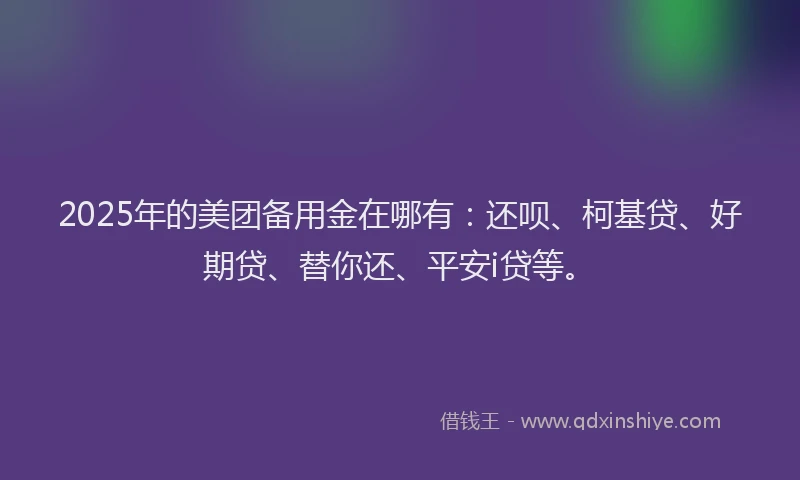 2025年的美团备用金在哪有：还呗、柯基贷、好期贷、替你还、平安i贷等。