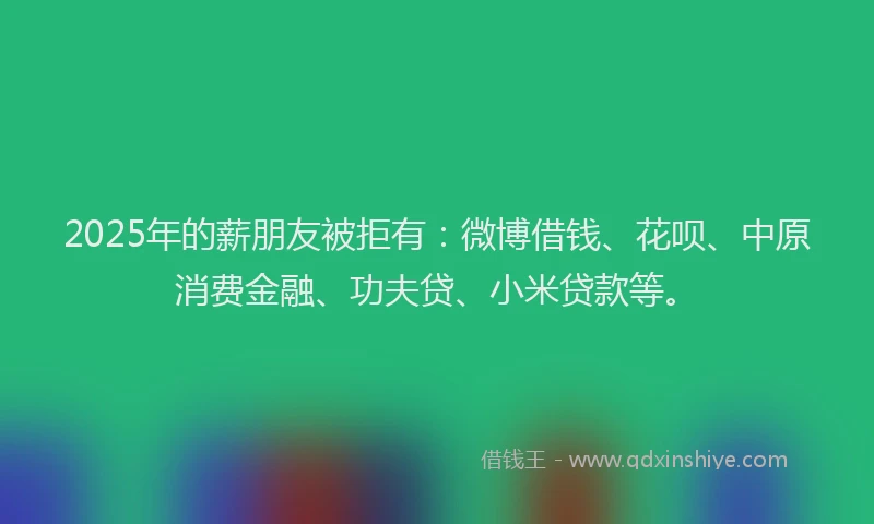 2025年的薪朋友被拒有：微博借钱、花呗、中原消费金融、功夫贷、小米贷款等。
