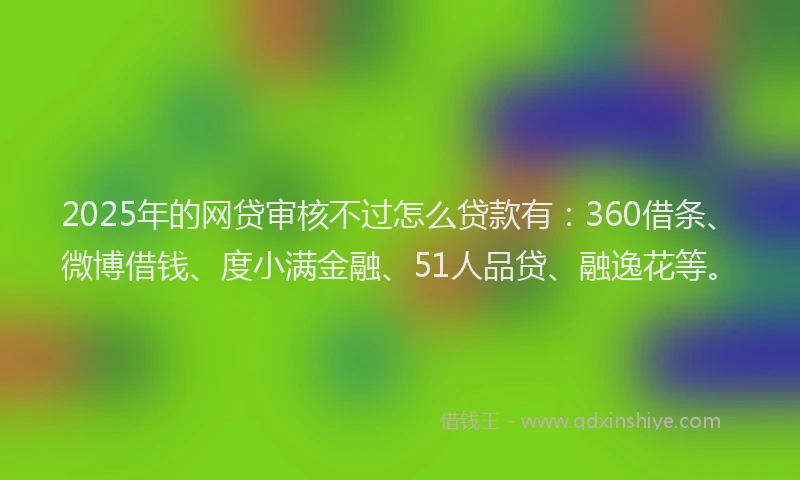 2025年的网贷审核不过怎么贷款有：360借条、微博借钱、度小满金融、51人品贷、融逸花等。