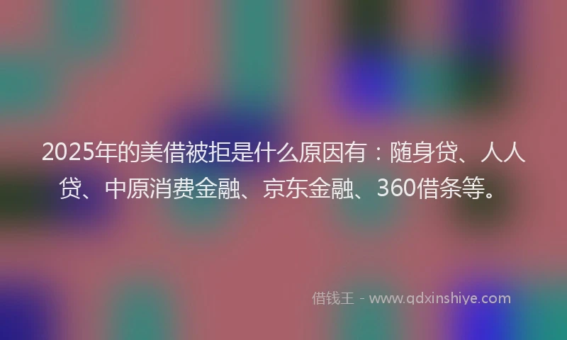 2025年的美借被拒是什么原因有：随身贷、人人贷、中原消费金融、京东金融、360借条等。