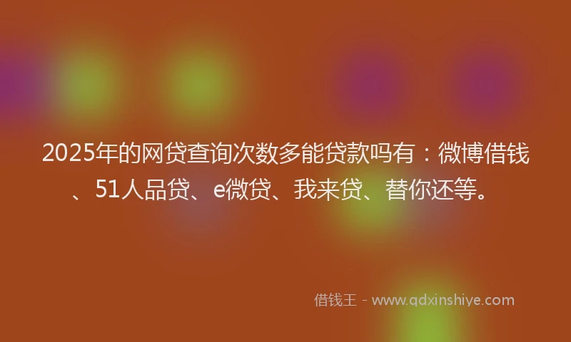 2025年的网贷查询次数多能贷款吗有：微博借钱、51人品贷、e微贷、我来贷、替你还等。