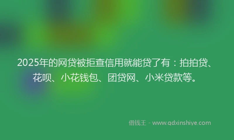 2025年的网贷被拒查信用就能贷了有：拍拍贷、花呗、小花钱包、团贷网、小米贷款等。