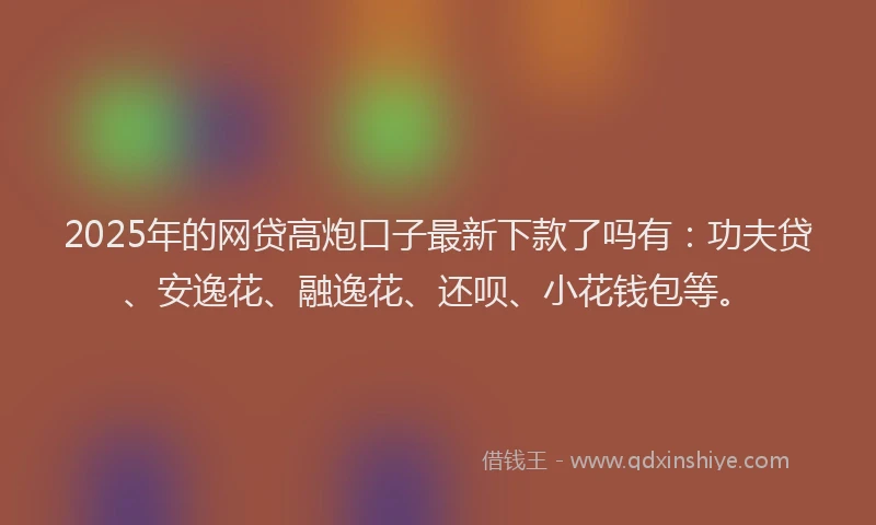 2025年的网贷高炮口子最新下款了吗有：功夫贷、安逸花、融逸花、还呗、小花钱包等。