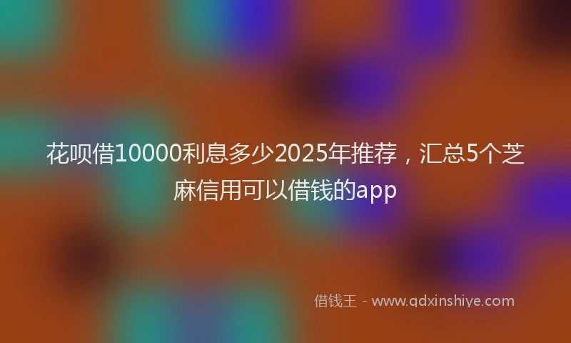 花呗借10000利息多少2025年推荐，汇总5个芝麻信用可以借钱的app