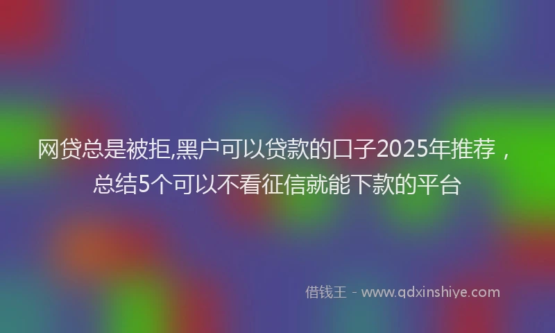 网贷总是被拒,黑户可以贷款的口子2025年推荐，总结5个可以不看征信就能下款的平台
