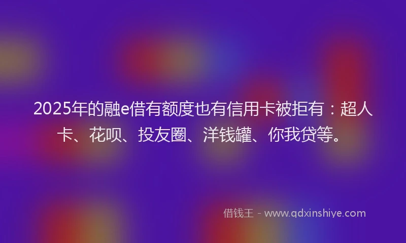 2025年的融e借有额度也有信用卡被拒有：超人卡、花呗、投友圈、洋钱罐、你我贷等。