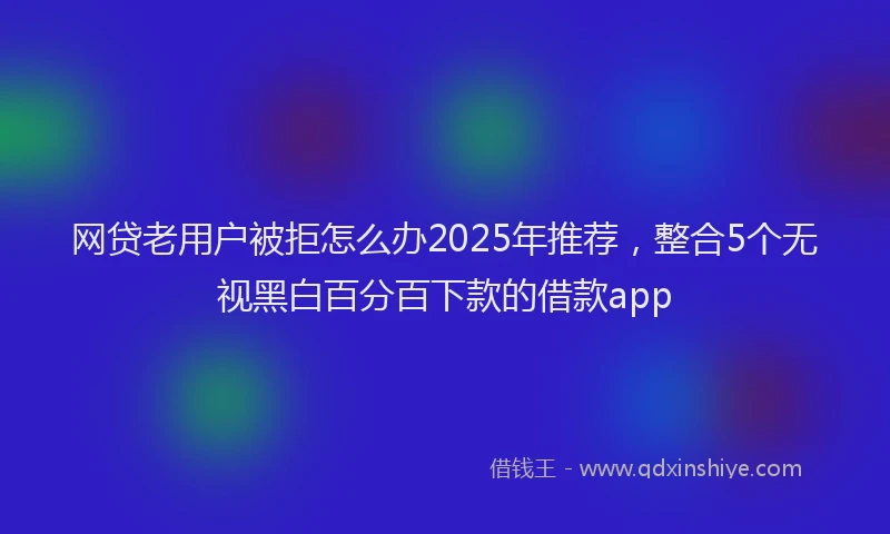 网贷老用户被拒怎么办2025年推荐，整合5个无视黑白百分百下款的借款app