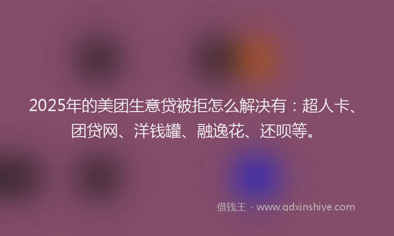 2025年的美团生意贷被拒怎么解决有：超人卡、团贷网、洋钱罐、融逸花、还呗等。