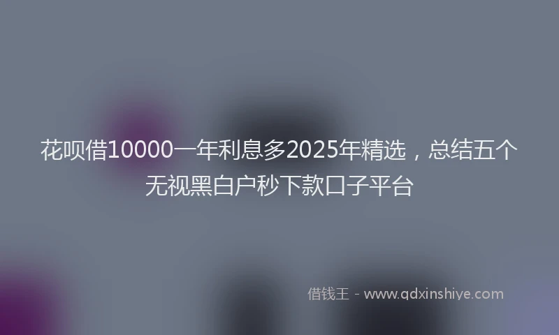 花呗借10000一年利息多2025年精选，总结五个无视黑白户秒下款口子平台