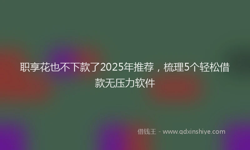 职享花也不下款了2025年推荐，梳理5个轻松借款无压力软件