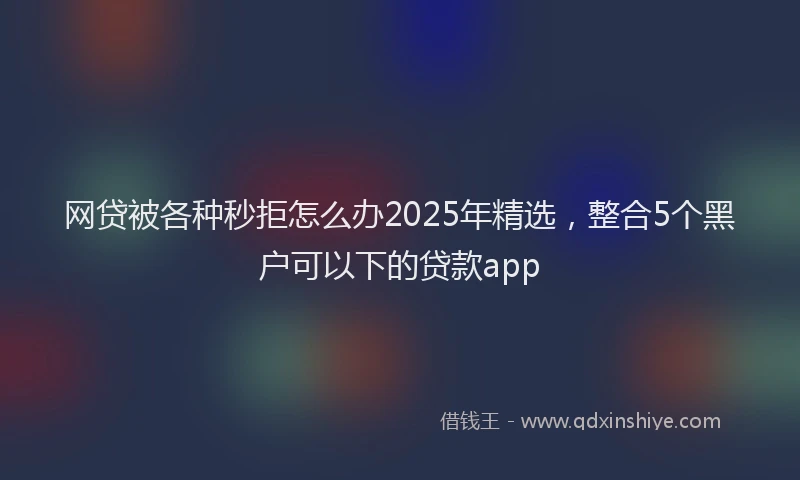 网贷被各种秒拒怎么办2025年精选，整合5个黑户可以下的贷款app
