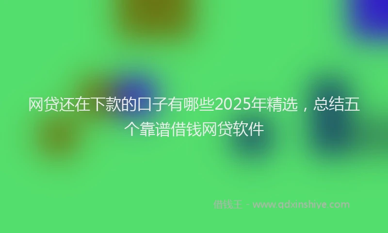 网贷还在下款的口子有哪些2025年精选，总结五个靠谱借钱网贷软件