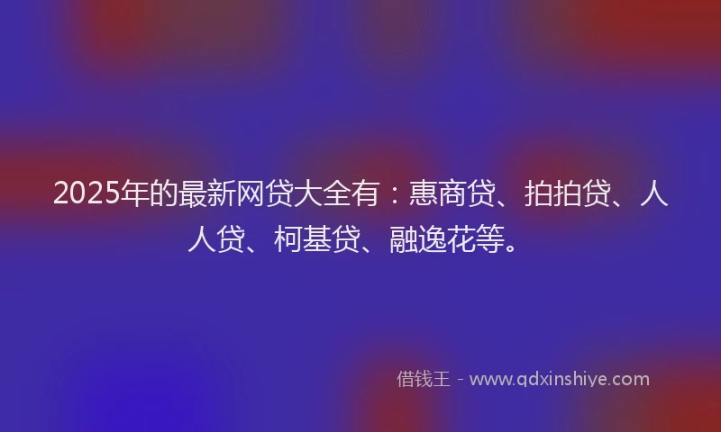 2025年的最新网贷大全有：惠商贷、拍拍贷、人人贷、柯基贷、融逸花等。