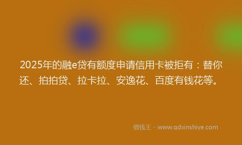 2025年的融e贷有额度申请信用卡被拒有：替你还、拍拍贷、拉卡拉、安逸花、百度有钱花等。