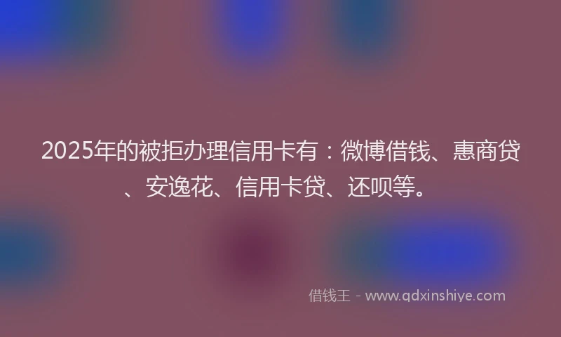 2025年的被拒办理信用卡有：微博借钱、惠商贷、安逸花、信用卡贷、还呗等。