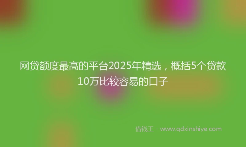 网贷额度最高的平台2025年精选，概括5个贷款10万比较容易的口子