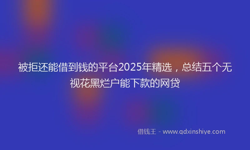 被拒还能借到钱的平台2025年精选，总结五个无视花黑烂户能下款的网贷