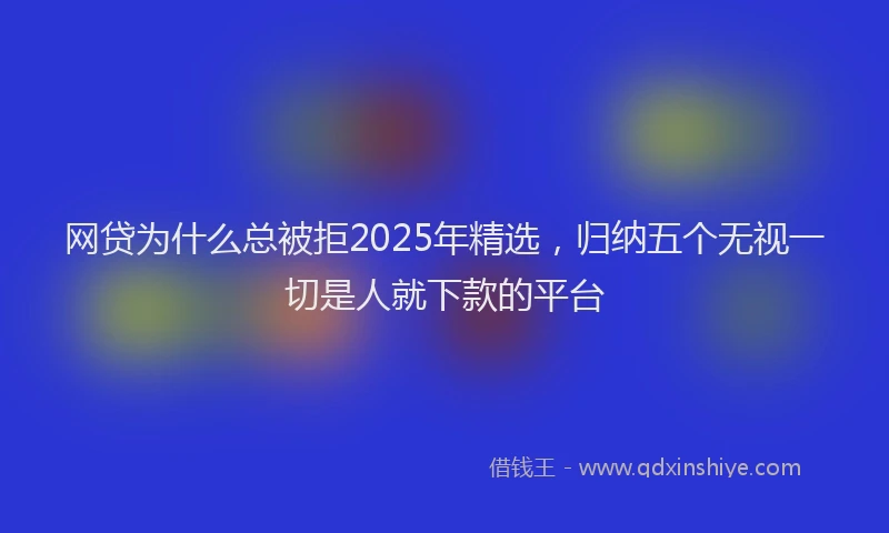 网贷为什么总被拒2025年精选，归纳五个无视一切是人就下款的平台
