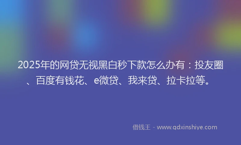 2025年的网贷无视黑白秒下款怎么办有：投友圈、百度有钱花、e微贷、我来贷、拉卡拉等。