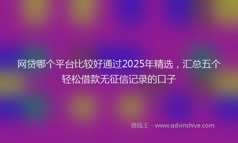 网贷哪个平台比较好通过2025年精选，汇总五个轻松借款无征信记录的口子