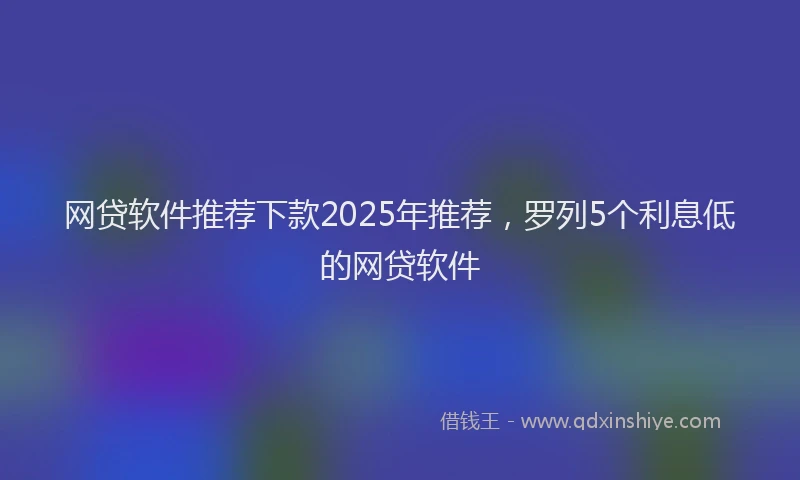 网贷软件推荐下款2025年推荐，罗列5个利息低的网贷软件