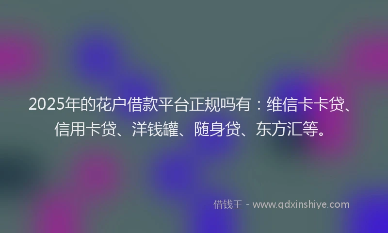 2025年的花户借款平台正规吗有：维信卡卡贷、信用卡贷、洋钱罐、随身贷、东方汇等。