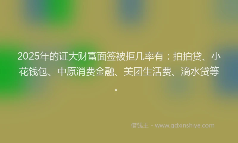 2025年的证大财富面签被拒几率有：拍拍贷、小花钱包、中原消费金融、美团生活费、滴水贷等。