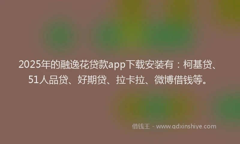 2025年的融逸花贷款app下载安装有：柯基贷、51人品贷、好期贷、拉卡拉、微博借钱等。