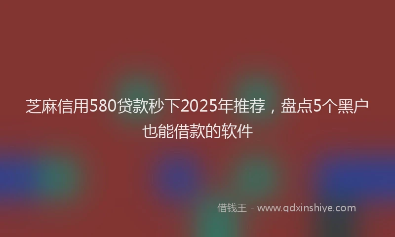 芝麻信用580贷款秒下2025年推荐，盘点5个黑户也能借款的软件