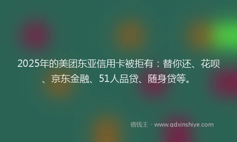 2025年的美团东亚信用卡被拒有：替你还、花呗、京东金融、51人品贷、随身贷等。