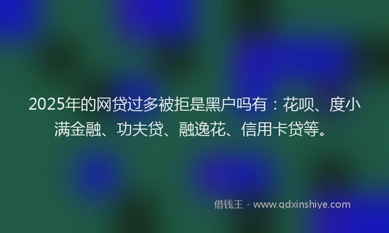 2025年的网贷过多被拒是黑户吗有：花呗、度小满金融、功夫贷、融逸花、信用卡贷等。