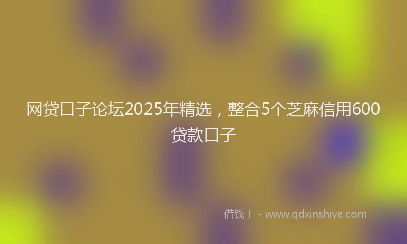 网贷口子论坛2025年精选，整合5个芝麻信用600贷款口子